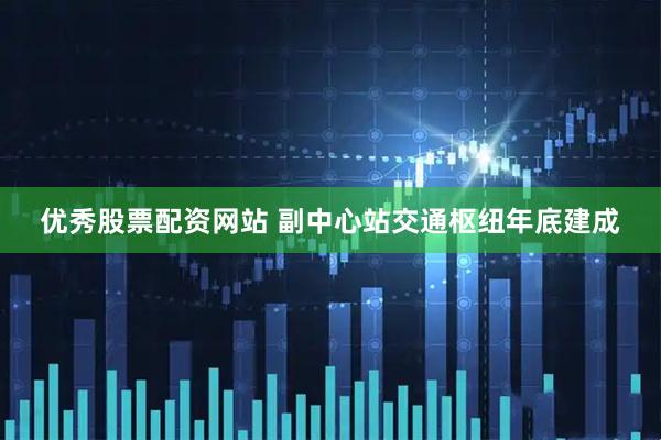 优秀股票配资网站 副中心站交通枢纽年底建成