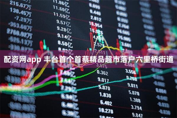 配资网app 丰台首个首蔡精品超市落户六里桥街道