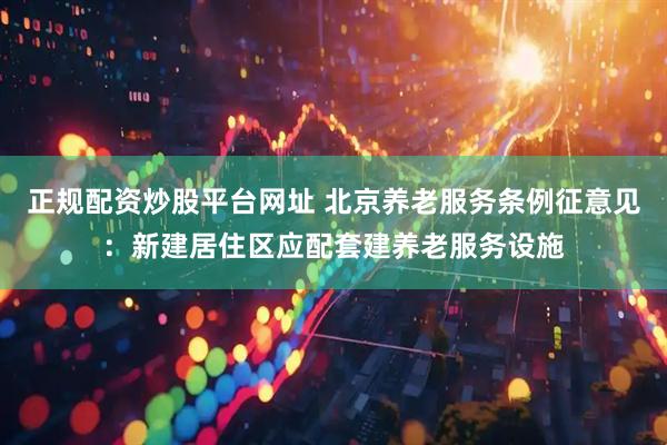正规配资炒股平台网址 北京养老服务条例征意见：新建居住区应配套建养老服务设施