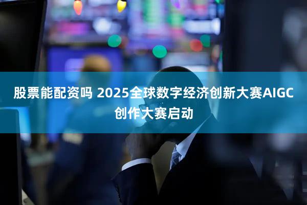 股票能配资吗 2025全球数字经济创新大赛AIGC创作大赛启动