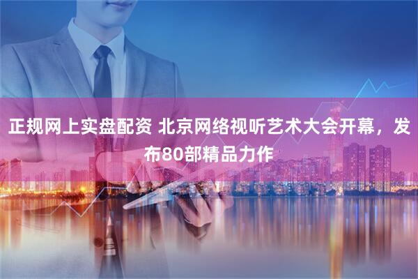 正规网上实盘配资 北京网络视听艺术大会开幕，发布80部精品力作