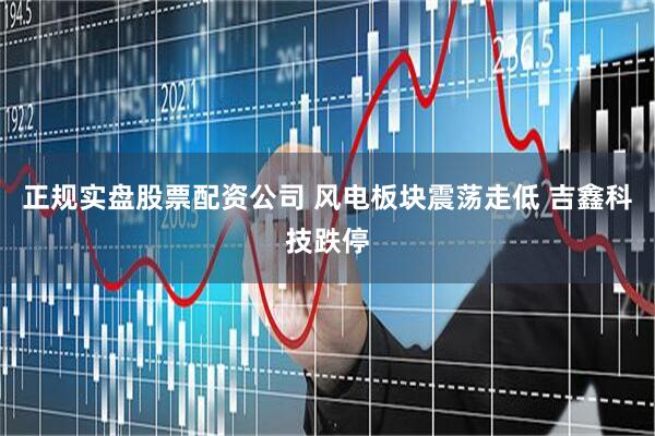 正规实盘股票配资公司 风电板块震荡走低 吉鑫科技跌停