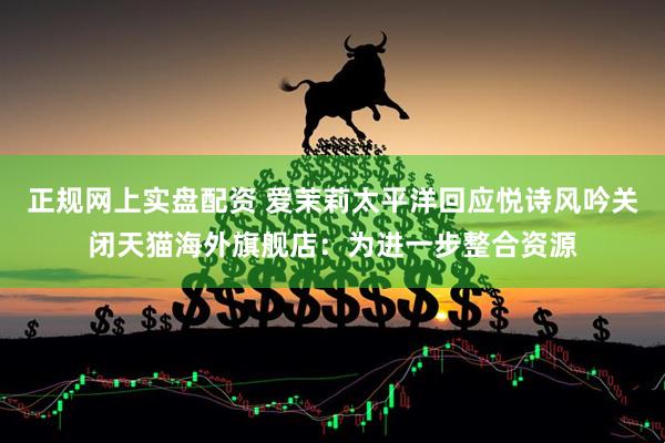 正规网上实盘配资 爱茉莉太平洋回应悦诗风吟关闭天猫海外旗舰店：为进一步整合资源
