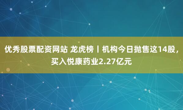 优秀股票配资网站 龙虎榜丨机构今日抛售这14股,买入悦康药业2.27亿元