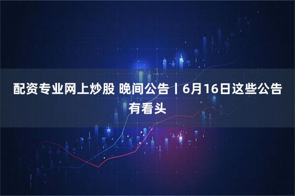配资专业网上炒股 晚间公告丨6月16日这些公告有看头