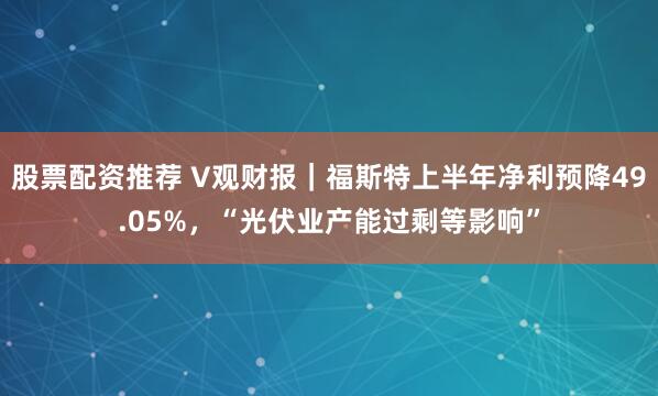 股票配资推荐 V观财报｜福斯特上半年净利预降49.05%，“光伏业产能过剩等影响”