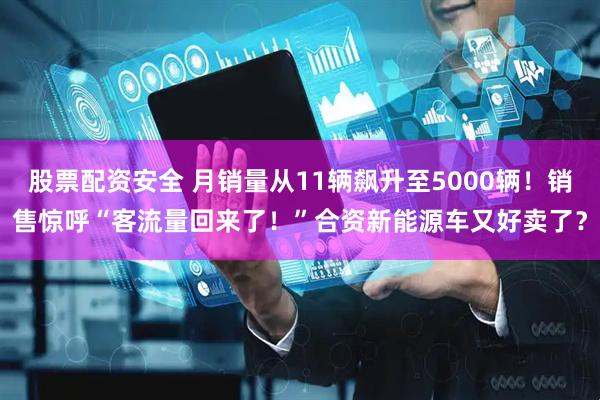 股票配资安全 月销量从11辆飙升至5000辆!销售惊呼“客流量回来了!”合资新能源车又好卖了?