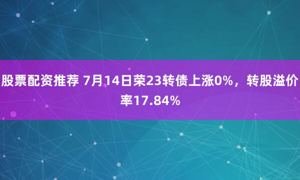 股票配资推荐 7月14日荣23转债上涨0%,转股溢价率17.84%