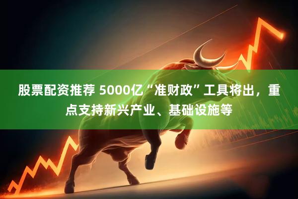 股票配资推荐 5000亿“准财政”工具将出，重点支持新兴产业、基础设施等