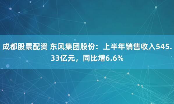 成都股票配资 东风集团股份：上半年销售收入545.33亿元，同比增6.6%