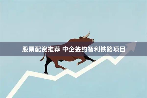 股票配资推荐 中企签约智利铁路项目