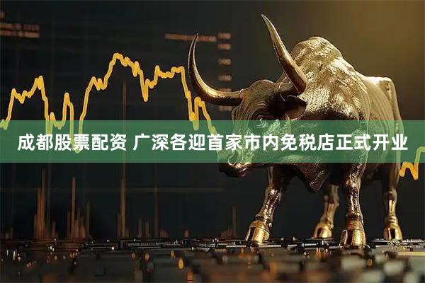 成都股票配资 广深各迎首家市内免税店正式开业