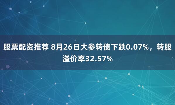 股票配资推荐 8月26日大参转债下跌0.07%，转股溢价率32.57%