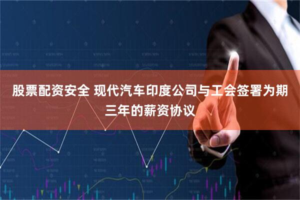 股票配资安全 现代汽车印度公司与工会签署为期三年的薪资协议