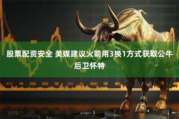 股票配资安全 美媒建议火箭用3换1方式获取公牛后卫怀特