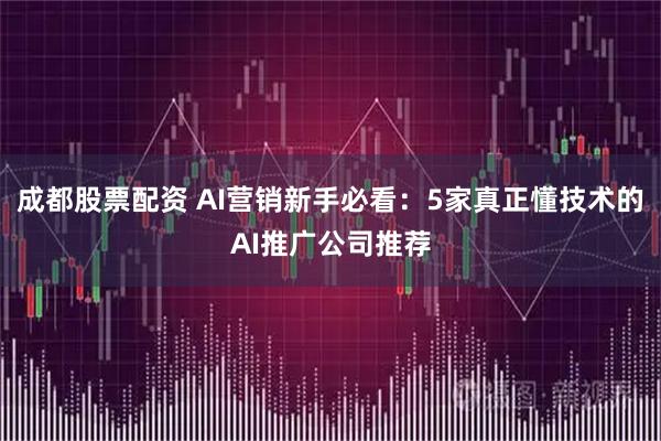 成都股票配资 AI营销新手必看：5家真正懂技术的AI推广公司推荐