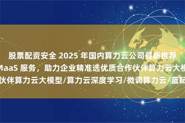 股票配资安全 2025 年国内算力云公司最新推荐榜：聚焦 AI 训推与 MaaS 服务，助力企业精准选优质合作伙伴算力云大模型/算力云深度学习/微调算力云/蓝耘算力云公司推荐