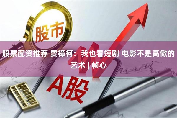 股票配资推荐 贾樟柯：我也看短剧 电影不是高傲的艺术 | 帧心