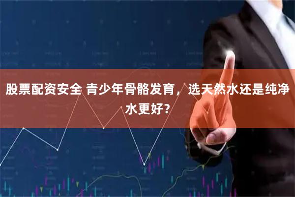 股票配资安全 青少年骨骼发育，选天然水还是纯净水更好？